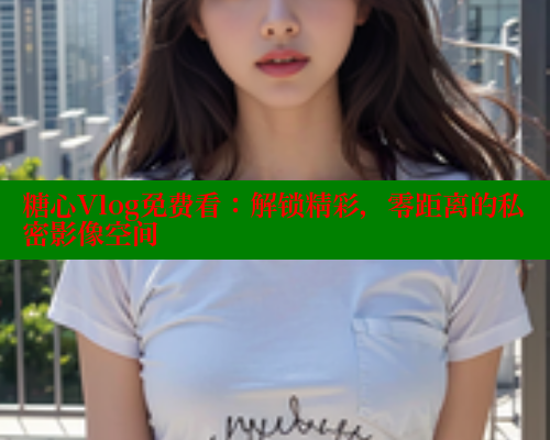 糖心Vlog免费看：解锁精彩，零距离的私密影像空间