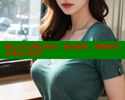 糖心Vlog解压密码：独家福利，解锁你的私密影音世界