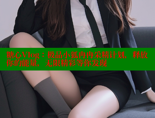 糖心Vlog：极品小狐冉冉采精计划，释放你的能量，无限精彩等你发现