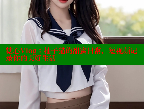 糖心Vlog：柚子猫的甜蜜日常，短视频记录你的美好生活 糖心vlog 第1张