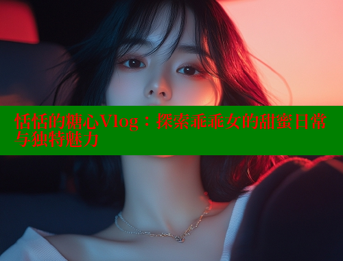 恬恬的糖心Vlog：探索乖乖女的甜蜜日常与独特魅力