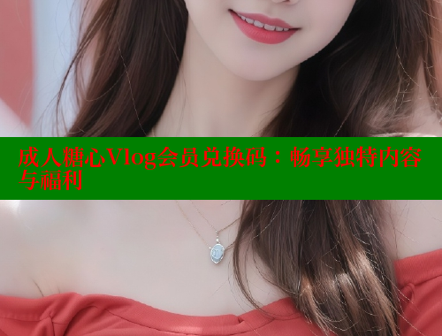 成人糖心Vlog会员兑换码：畅享独特内容与福利