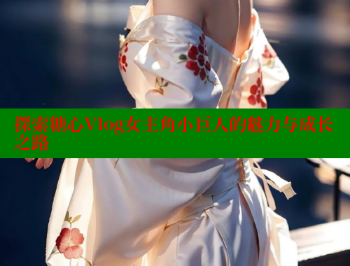 探索糖心Vlog女主角小巨人的魅力与成长之路 糖心vlog柚子猫内射频网站 第2张