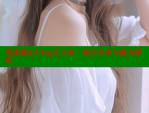 探索糖心Vlog女主角：最全名单与魅力解析