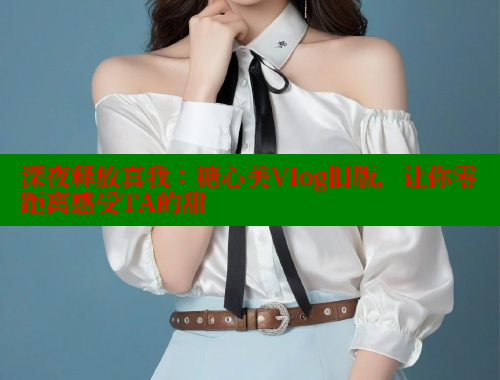 深夜释放真我：糖心美Vlog旧版，让你零距离感受TA的甜