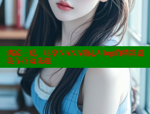 清凉一夏，尽享NANA糖心Vlog的精彩剧集与互动乐趣