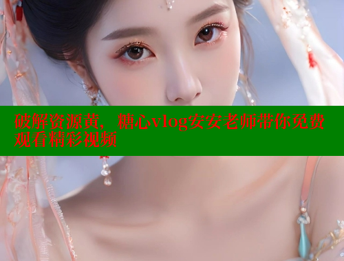 破解资源黄，糖心vlog安安老师带你免费观看精彩视频