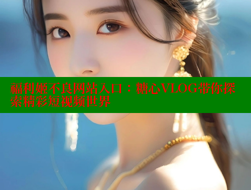 福利姬不良网站入口：糖心VLOG带你探索精彩短视频世界 糖心vlog 第1张