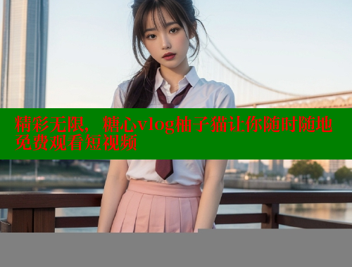 精彩无限，糖心vlog柚子猫让你随时随地免费观看短视频