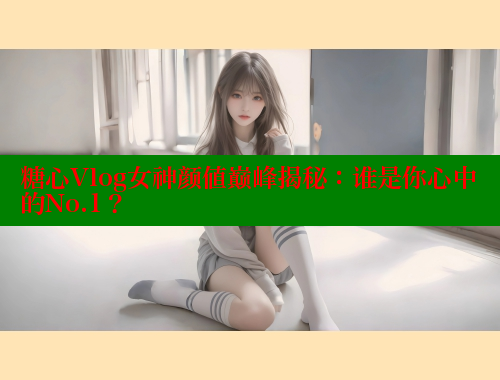 糖心Vlog女神颜值巅峰揭秘：谁是你心中的No.1？ 糖心vlog 第1张