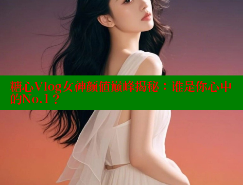 糖心Vlog女神颜值巅峰揭秘：谁是你心中的No.1？