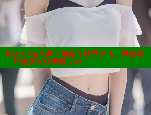 糖心Vlog女神：颜值与故事齐飞，揭秘新一代追梦女孩的甜与辣