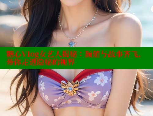糖心Vlog女艺人揭秘：颜值与故事齐飞，带你走进隐秘的视界