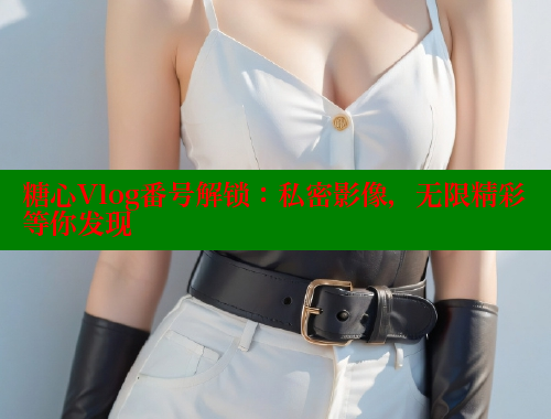 糖心Vlog番号解锁：私密影像，无限精彩等你发现
