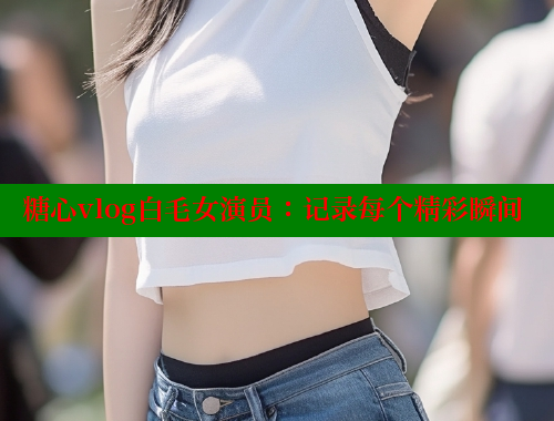 糖心vlog白毛女演员：记录每个精彩瞬间 糖心vlog 第1张
