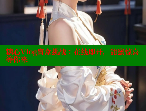 糖心Vlog盲盒挑战：在线即开，甜蜜惊喜等你来