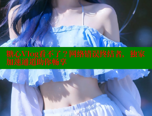 糖心Vlog看不了？网络错误终结者，独家加速通道助你畅享 糖心vlog柚子猫内射频网站 第2张