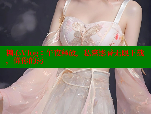 糖心Vlog：午夜释放，私密影音无限下载，懂你的污