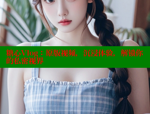 糖心Vlog：原版视频，沉浸体验，解锁你的私密视界