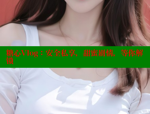 糖心Vlog：安全私享，甜蜜剧情，等你解锁