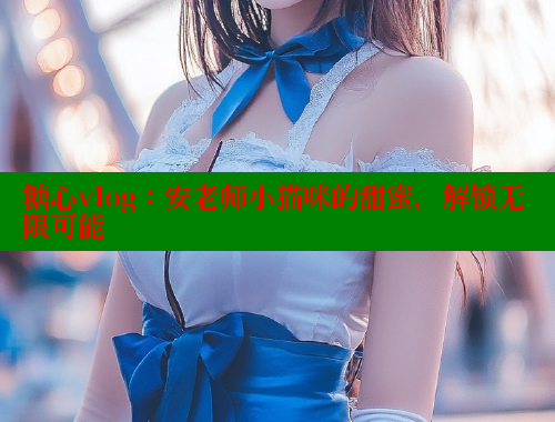 糖心vlog：安老师小猫咪的甜蜜，解锁无限可能