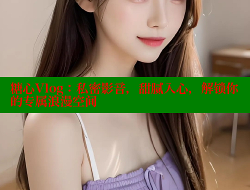 糖心Vlog：私密影音，甜腻入心，解锁你的专属浪漫空间