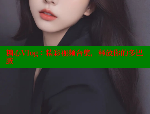 糖心Vlog：精彩视频合集，释放你的多巴胺