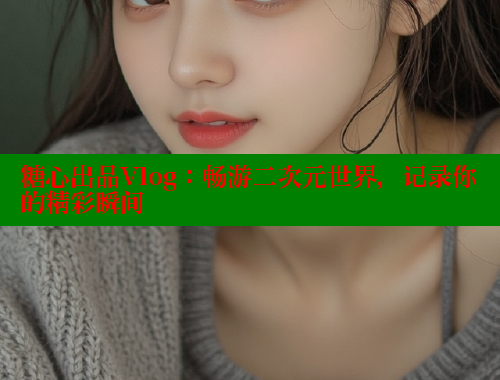 糖心出品Vlog：畅游二次元世界，记录你的精彩瞬间