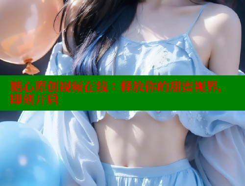糖心原创视频在线：释放你的甜蜜视界，即刻开启