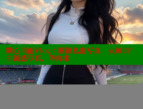 糖心司雨Vlog：解锁私密写真，火辣UP主诱惑写真，等你来