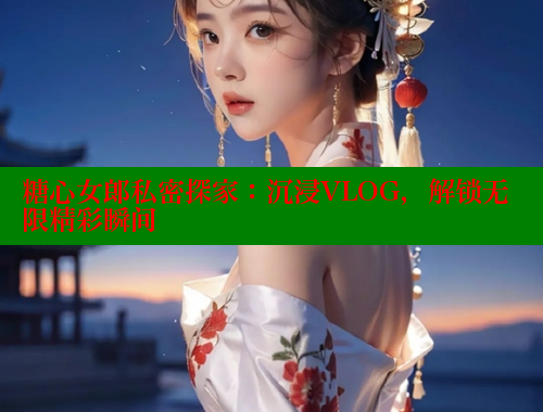 糖心女郎私密探家：沉浸VLOG，解锁无限精彩瞬间