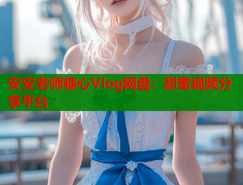 安安老师糖心Vlog网盘：甜蜜视频分享平台  第2张