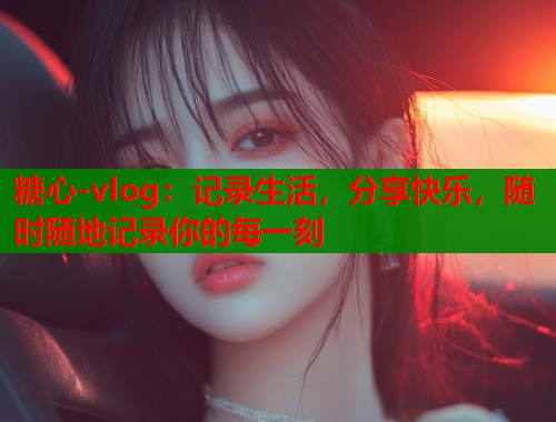 糖心-vlog：记录生活，分享快乐，随时随地记录你的每一刻  第1张
