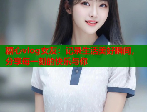 糖心vlog女友：记录生活美好瞬间，分享每一刻的快乐与你  第1张