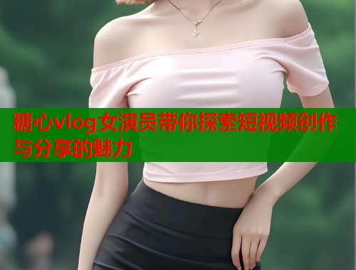 糖心vlog女演员带你探索短视频创作与分享的魅力  第1张