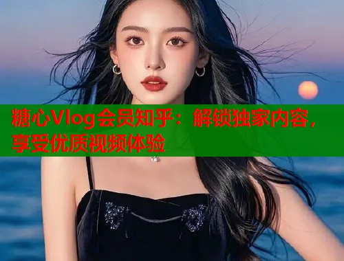 糖心Vlog会员知乎：解锁独家内容，享受优质视频体验  第1张