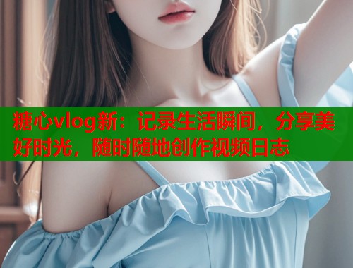 糖心vlog新：记录生活瞬间，分享美好时光，随时随地创作视频日志  第2张