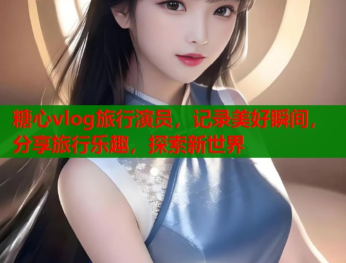 糖心vlog旅行演员，记录美好瞬间，分享旅行乐趣，探索新世界  第1张