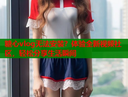 糖心vlog无法安装？体验全新视频社区，轻松分享生活瞬间  第1张