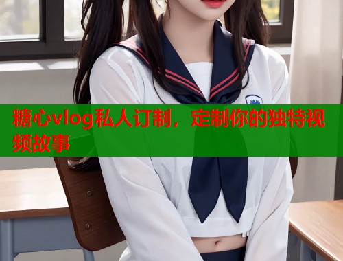 糖心vlog私人订制，定制你的独特视频故事  第1张