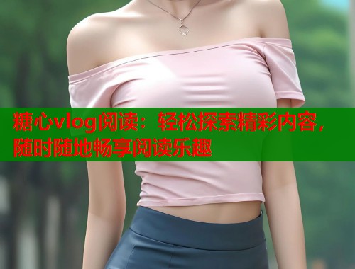 糖心vlog阅读：轻松探索精彩内容，随时随地畅享阅读乐趣  第1张