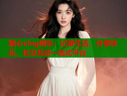 糖心vlog阿乐：记录生活，分享快乐，社交互动一站式平台  第1张