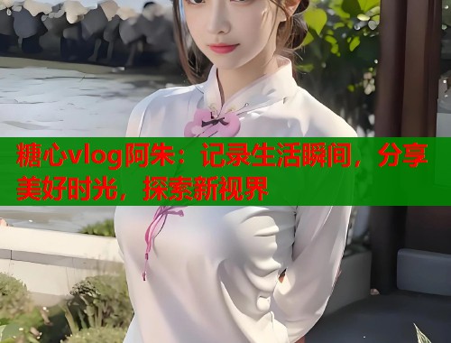 糖心vlog阿朱：记录生活瞬间，分享美好时光，探索新视界  第1张