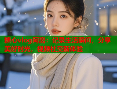 糖心vlog阿离：记录生活瞬间，分享美好时光，视频社交新体验  第1张