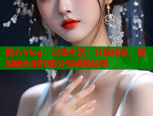 糖心Vlog：记录生活，分享精彩，随时随地创作和分享视频故事  第1张