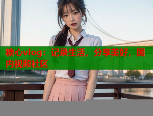 糖心vlog：记录生活，分享美好，国内视频社区  第2张