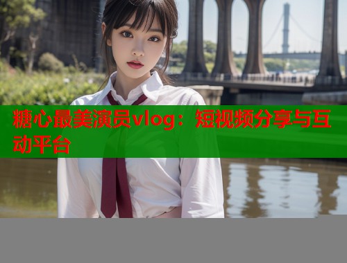 糖心最美演员vlog：短视频分享与互动平台  第1张