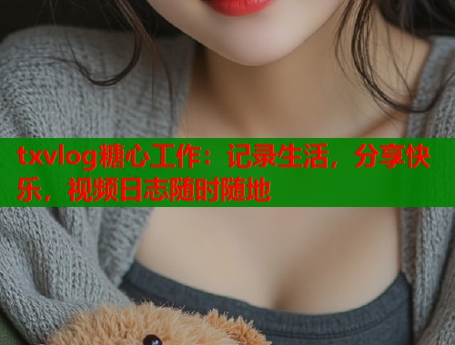 txvlog糖心工作：记录生活，分享快乐，视频日志随时随地  第1张