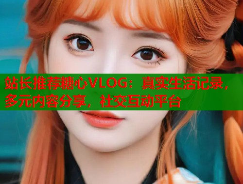 站长推荐糖心VLOG：真实生活记录，多元内容分享，社交互动平台  第1张