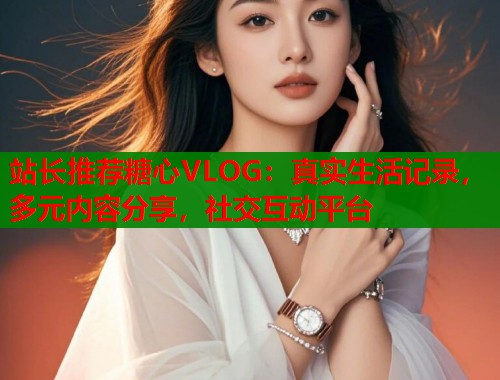 站长推荐糖心VLOG：真实生活记录，多元内容分享，社交互动平台  第2张